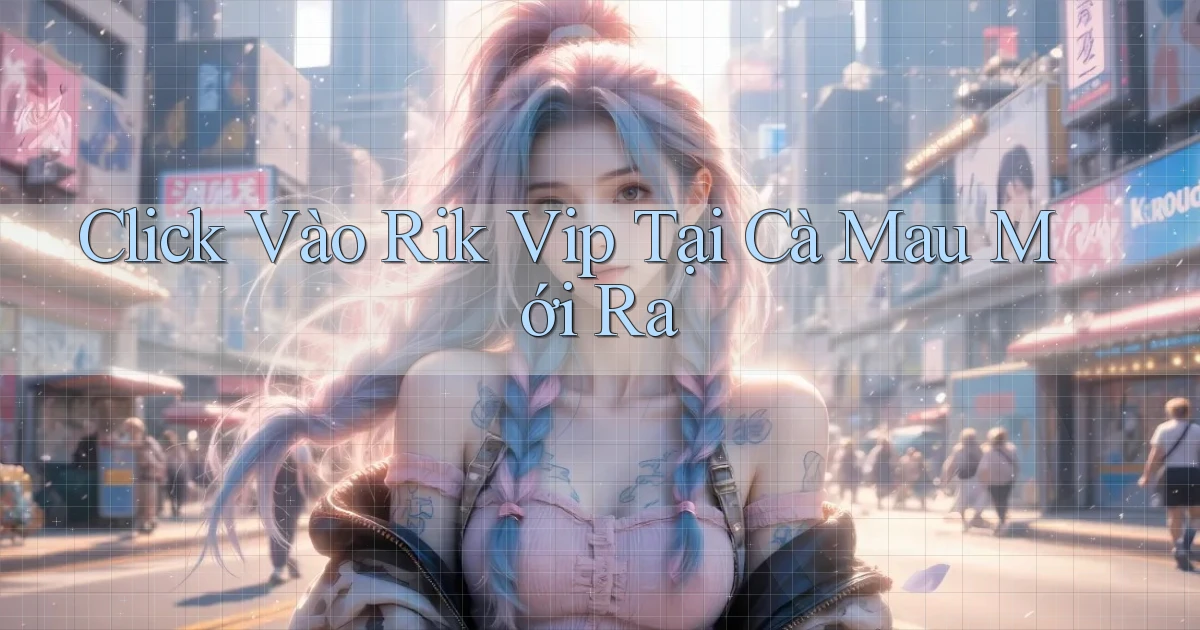 click vào rik vip tại Cà Mau mới ra
