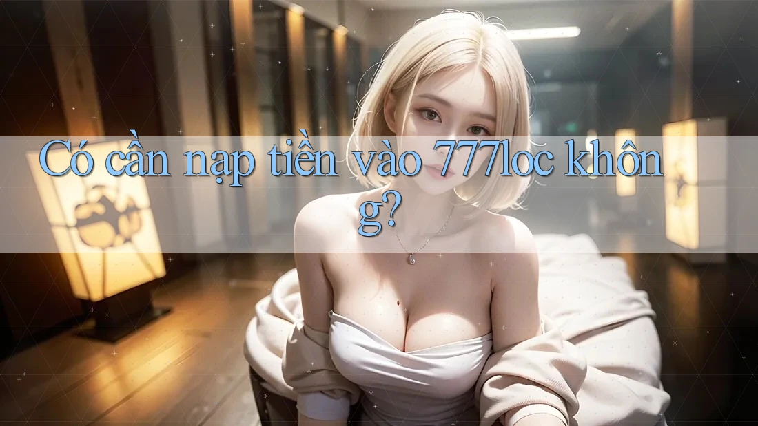 Có cần nạp tiền vào 777loc không? Có cần nạp tiền vào 777loc không?
