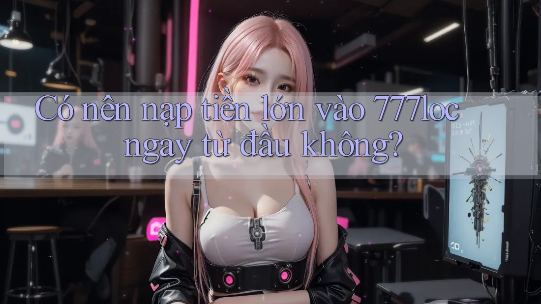 Có nên nạp tiền lớn vào 777loc ngay từ đầu không? Có nên nạp tiền lớn vào 777loc ngay từ đầu không?