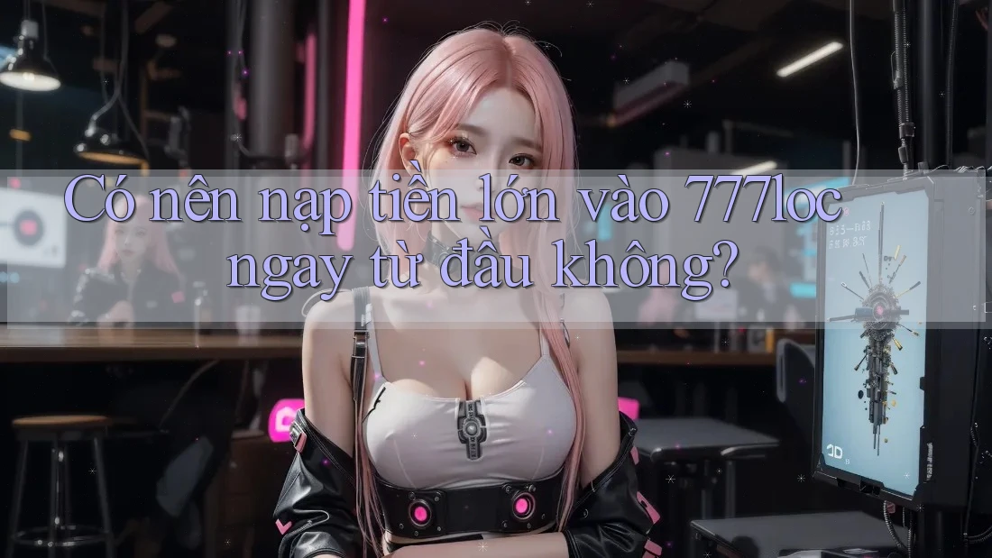 Có nên nạp tiền lớn vào 777loc ngay từ đầu không? Có nên nạp tiền lớn vào 777loc ngay từ đầu không?