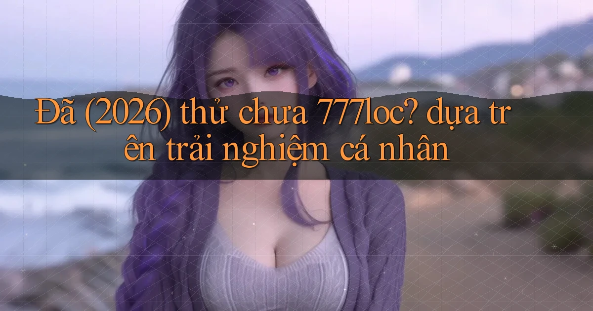 Đã (2026) thử chưa 777loc dựa trên trải nghiệm cá nhân