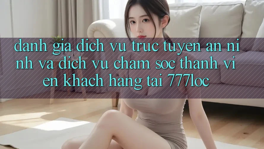 Đánh Giá Dịch vụ trực tuyến An ninh Và Dịch Vụ Chăm sóc thành viên Khách Hàng Tại 777loc