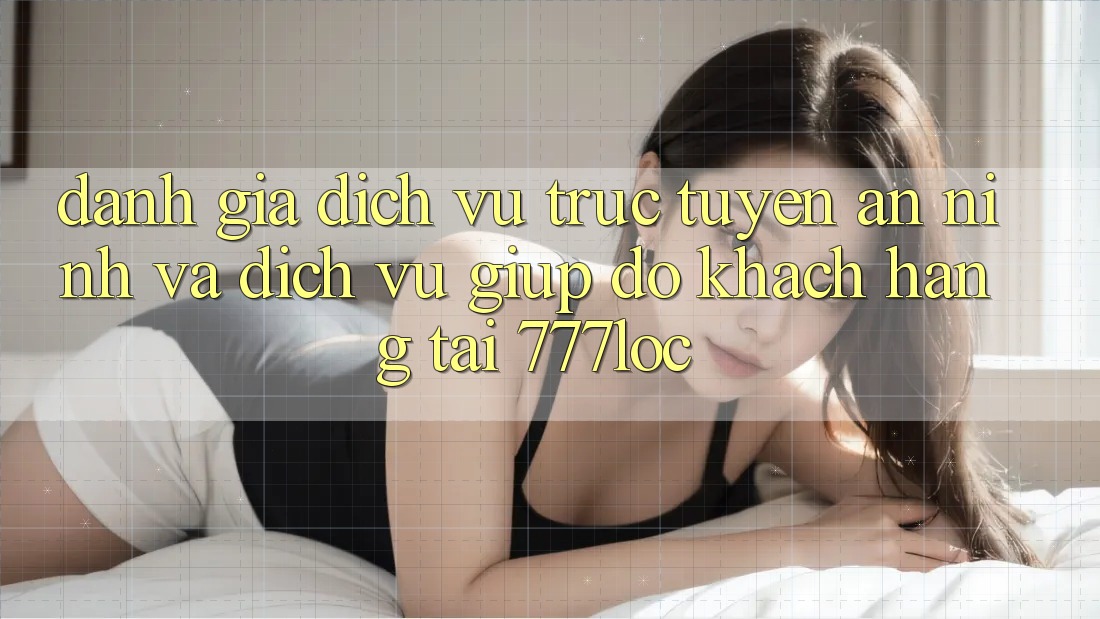 Đánh Giá Dịch vụ trực tuyến An ninh Và Dịch Vụ Giúp đỡ Khách Hàng Tại 777loc