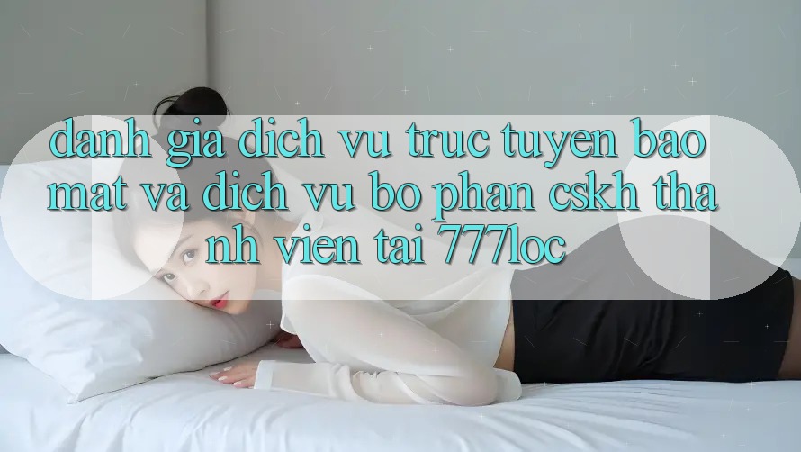 Đánh Giá Dịch vụ trực tuyến Bảo Mật Và Dịch Vụ Bộ phận CSKH Thành viên Tại 777loc