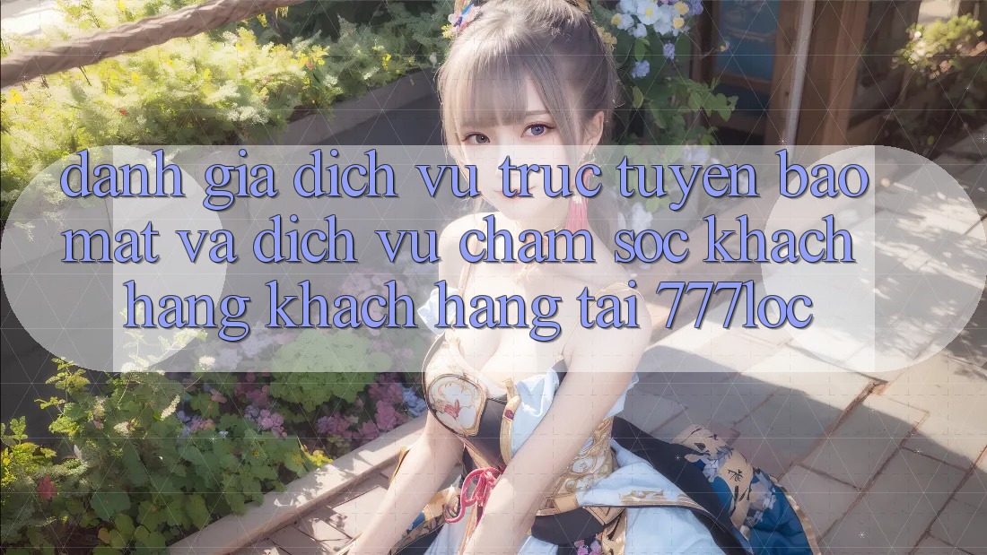 Đánh Giá Dịch vụ trực tuyến Bảo Mật Và Dịch Vụ Chăm sóc khách hàng Khách Hàng Tại 777loc