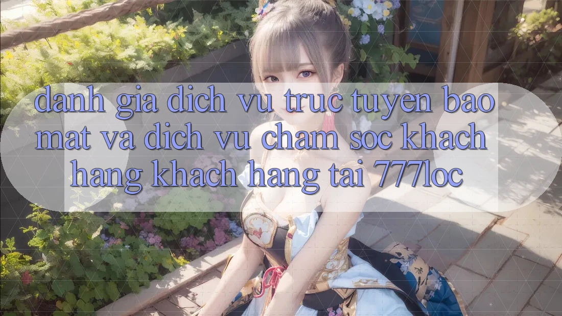 Đánh Giá Dịch vụ trực tuyến Bảo Mật Và Dịch Vụ Chăm sóc khách hàng Khách Hàng Tại 777loc