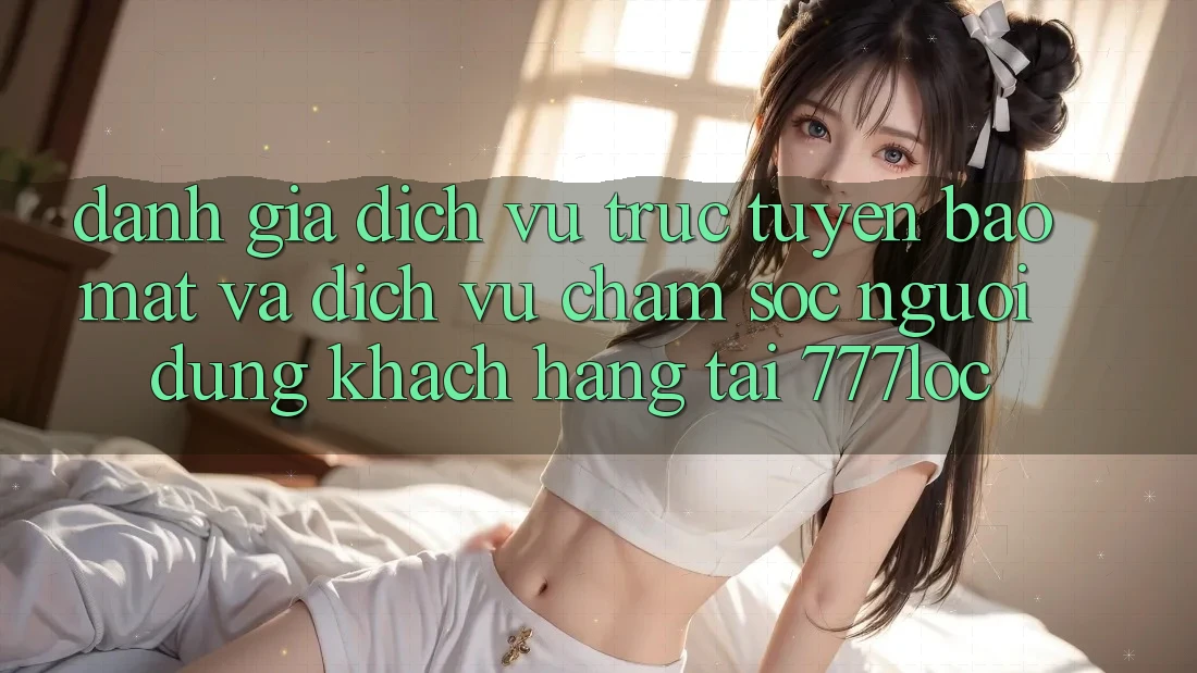 Đánh Giá Dịch vụ trực tuyến Bảo mật Và Dịch Vụ Chăm sóc người dùng Khách Hàng Tại 777loc