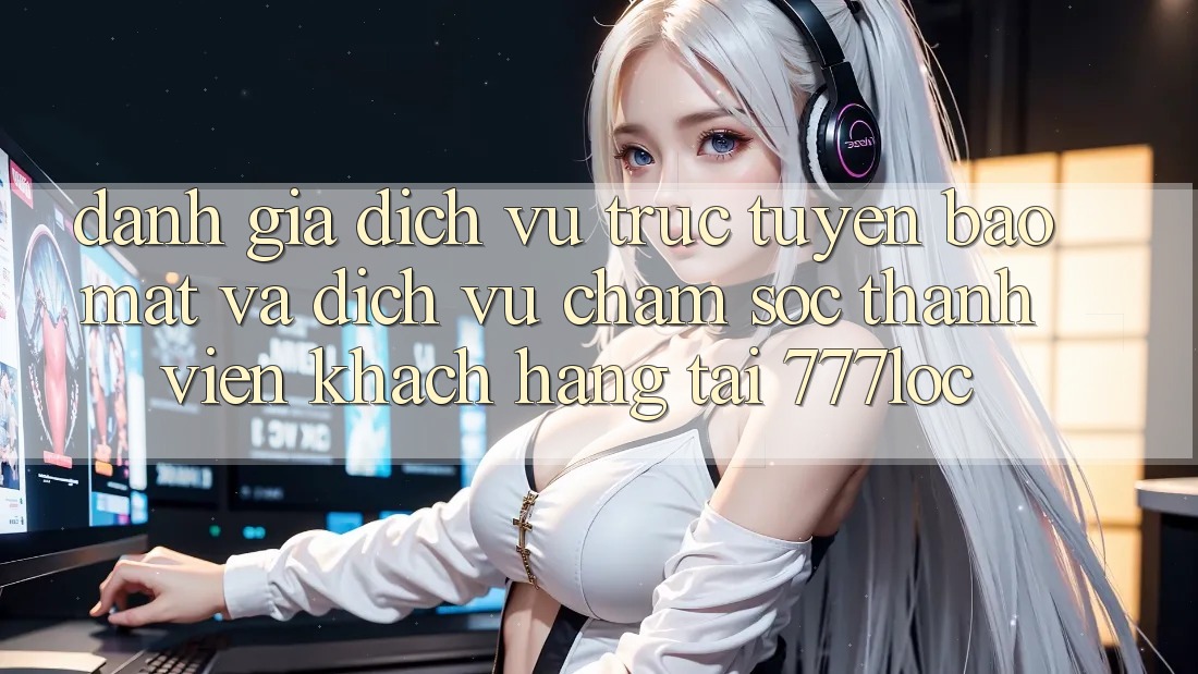 Đánh Giá Dịch vụ trực tuyến Bảo Mật Và Dịch Vụ Chăm sóc thành viên Khách Hàng Tại 777loc Đánh Giá Dịch vụ trực tuyến Bảo Mật Và Dịch Vụ Chăm sóc thành viên Khách Hàng Tại 777loc
