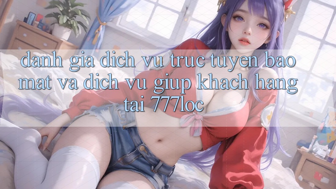 Đánh Giá Dịch vụ trực tuyến Bảo Mật Và Dịch Vụ Giúp Khách Hàng Tại 777loc
