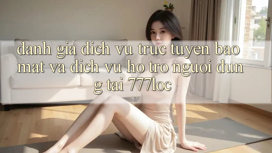 Đánh Giá Dịch vụ trực tuyến Bảo Mật Và Dịch Vụ Hỗ trợ Người dùng Tại 777loc
