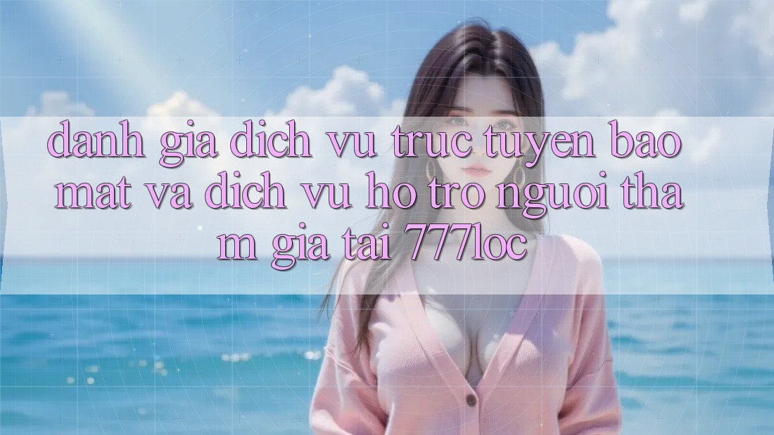 Đánh Giá Dịch vụ trực tuyến Bảo Mật Và Dịch Vụ Hỗ Trợ Người tham gia Tại 777loc