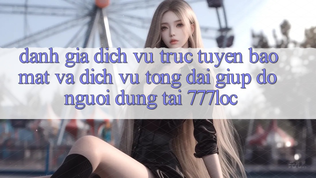 Đánh Giá Dịch vụ trực tuyến Bảo Mật Và Dịch Vụ Tổng đài giúp đỡ Người dùng Tại 777loc
