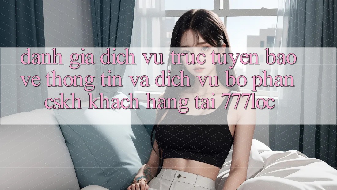 Đánh Giá Dịch vụ trực tuyến Bảo vệ thông tin Và Dịch Vụ Bộ phận CSKH Khách Hàng Tại 777loc Đánh Giá Dịch vụ trực tuyến Bảo vệ thông tin Và Dịch Vụ Bộ phận CSKH Khách Hàng Tại 777loc