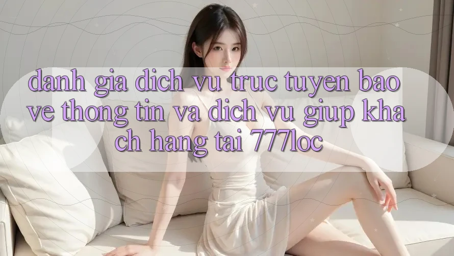 Đánh Giá Dịch vụ trực tuyến Bảo vệ thông tin Và Dịch Vụ Giúp Khách Hàng Tại 777loc Đánh Giá Dịch vụ trực tuyến Bảo vệ thông tin Và Dịch Vụ Giúp Khách Hàng Tại 777loc