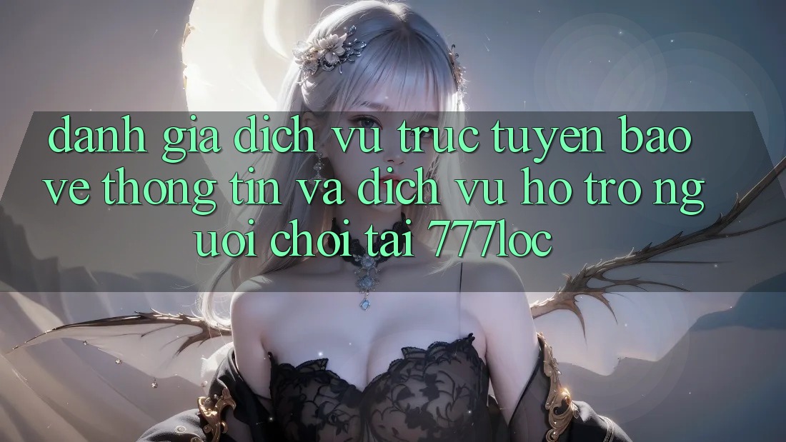 Đánh Giá Dịch vụ trực tuyến Bảo vệ thông tin Và Dịch Vụ Hỗ Trợ Người chơi Tại 777loc