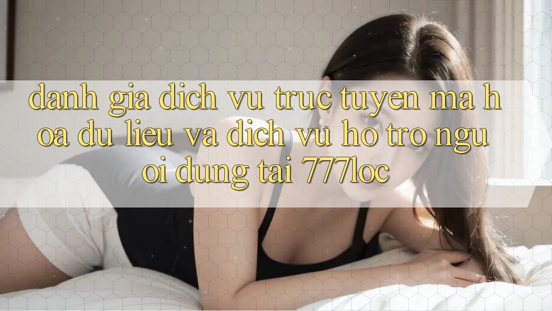 Đánh Giá Dịch vụ trực tuyến Mã hóa dữ liệu Và Dịch Vụ Hỗ Trợ Người dùng Tại 777loc Đánh Giá Dịch vụ trực tuyến Mã hóa dữ liệu Và Dịch Vụ Hỗ Trợ Người dùng Tại 777loc
