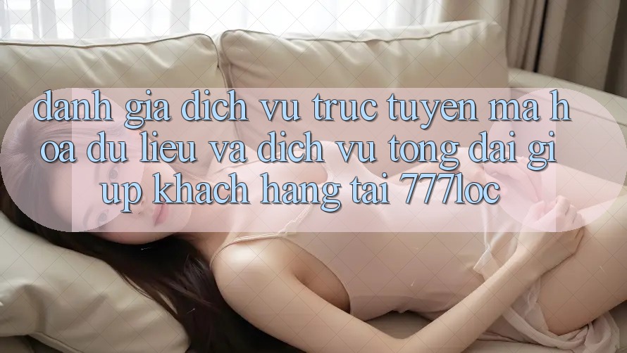 Đánh Giá Dịch vụ trực tuyến Mã hóa dữ liệu Và Dịch Vụ Tổng đài giúp Khách Hàng Tại 777loc