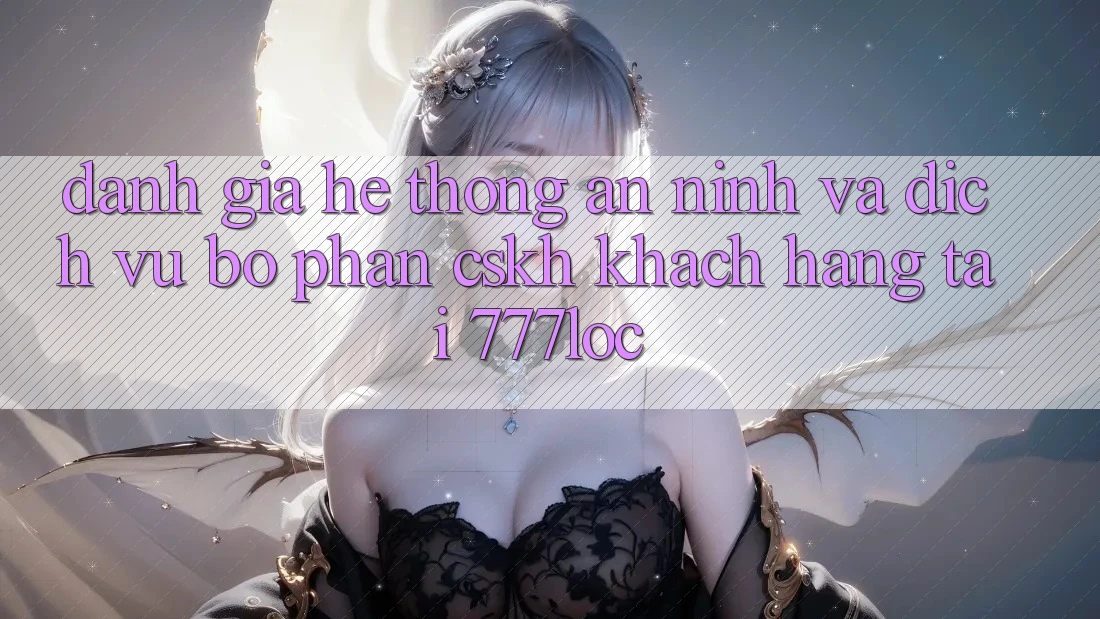 Đánh Giá Hệ Thống An ninh Và Dịch Vụ Bộ phận CSKH Khách Hàng Tại 777loc