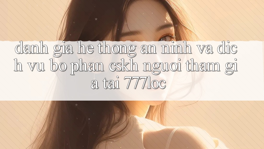 Đánh Giá Hệ Thống An ninh Và Dịch Vụ Bộ phận CSKH Người tham gia Tại 777loc