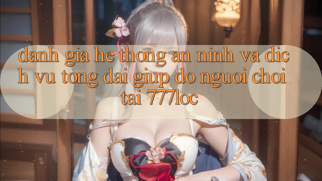 Đánh Giá Hệ Thống An ninh Và Dịch Vụ Tổng đài giúp đỡ Người chơi Tại 777loc