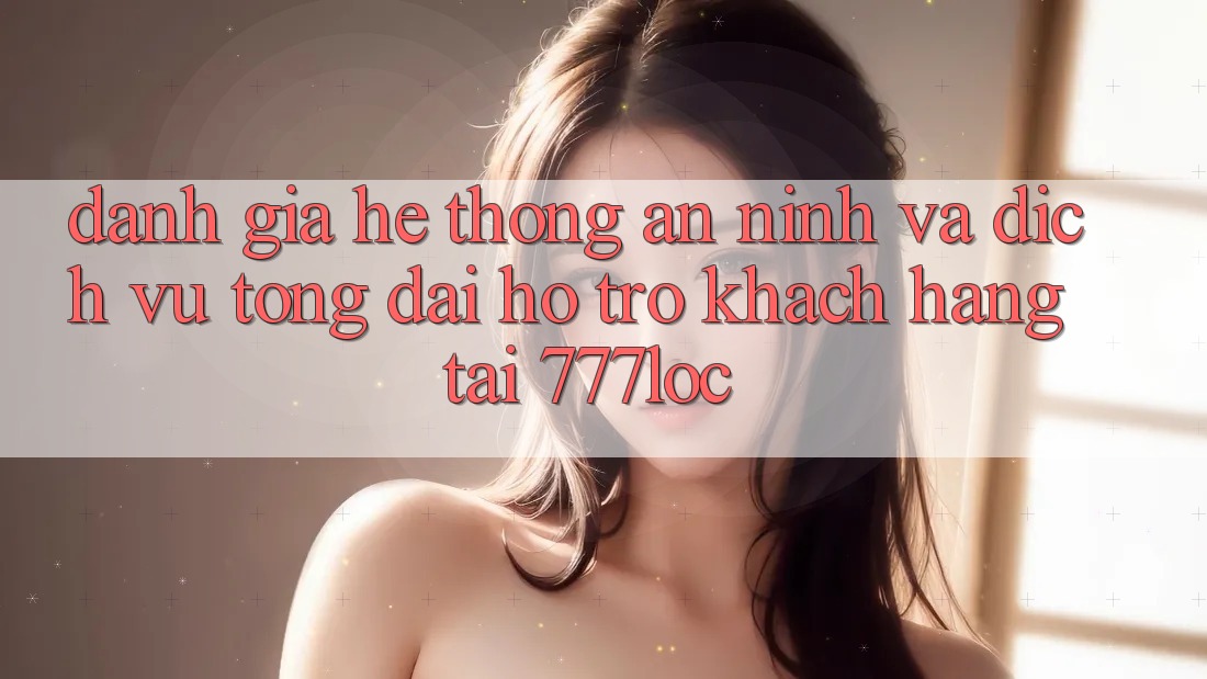 Đánh Giá Hệ Thống An ninh Và Dịch Vụ Tổng đài hỗ trợ Khách Hàng Tại 777loc