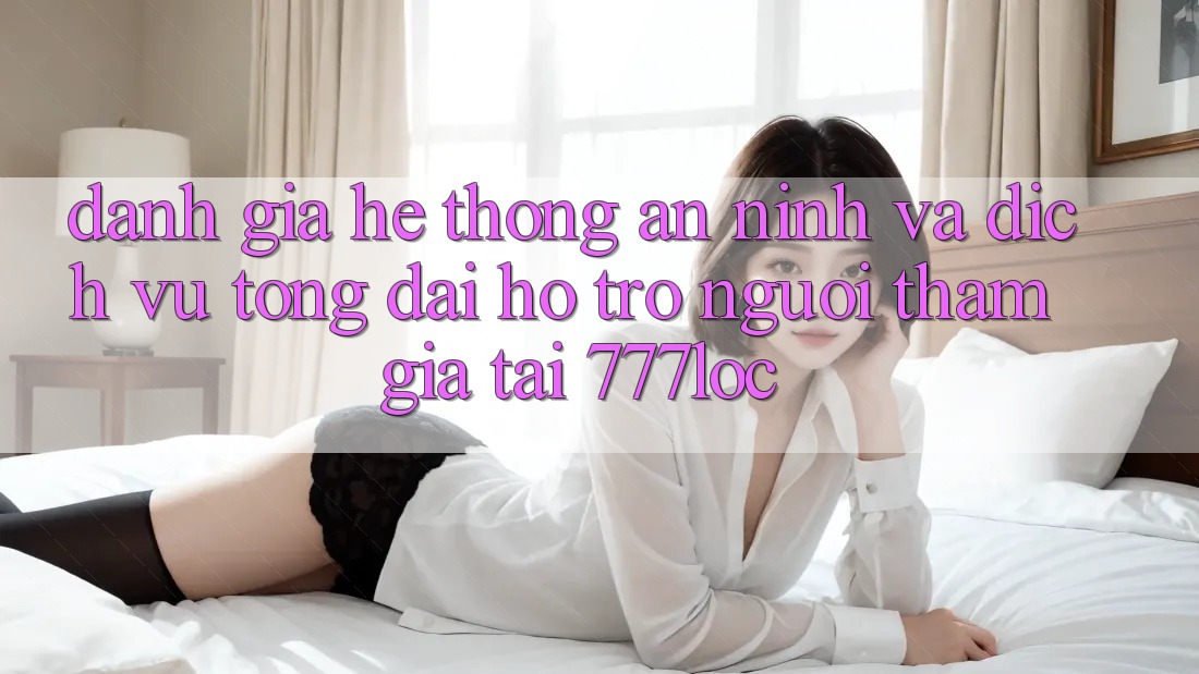 Đánh Giá Hệ Thống An ninh Và Dịch Vụ Tổng đài hỗ trợ Người tham gia Tại 777loc
