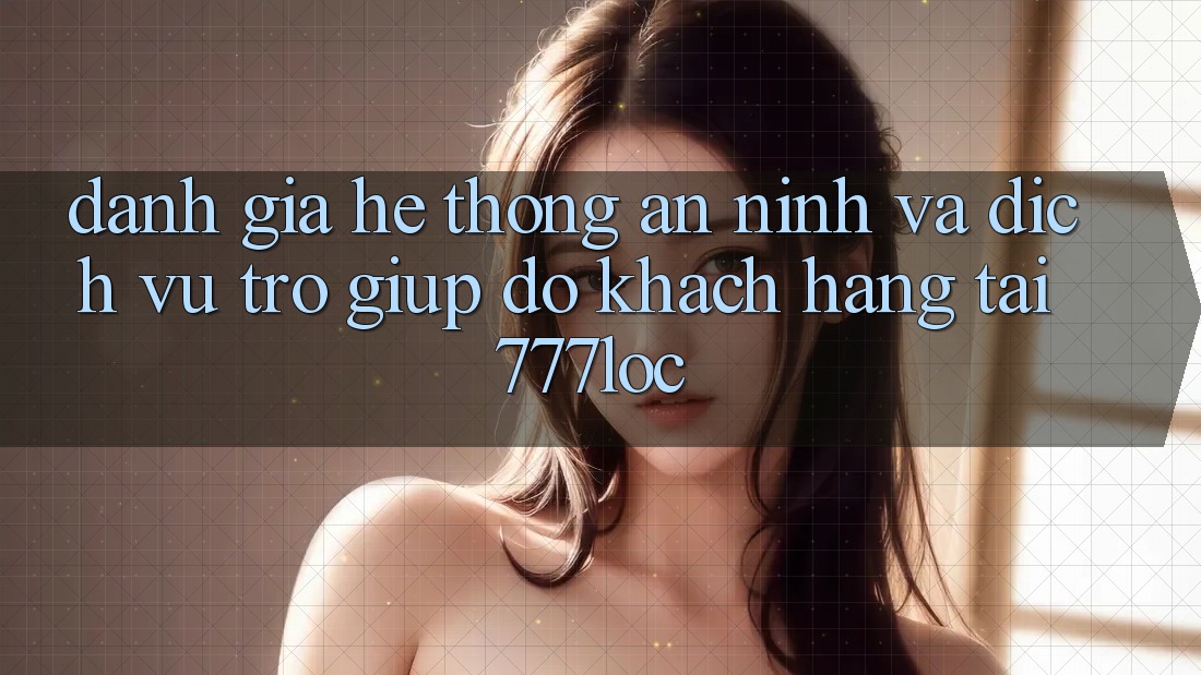 Đánh Giá Hệ Thống An ninh Và Dịch Vụ Trợ giúp đỡ Khách Hàng Tại 777loc