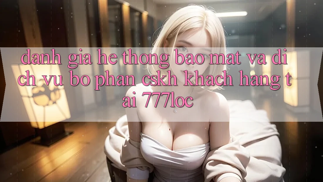 Đánh Giá Hệ Thống Bảo Mật Và Dịch Vụ Bộ phận CSKH Khách Hàng Tại 777loc Đánh Giá Hệ Thống Bảo Mật Và Dịch Vụ Bộ phận CSKH Khách Hàng Tại 777loc