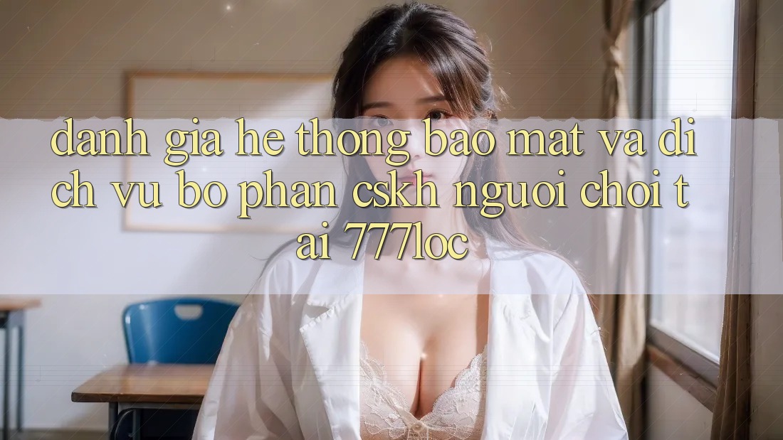 Đánh Giá Hệ Thống Bảo Mật Và Dịch Vụ Bộ phận CSKH Người chơi Tại 777loc