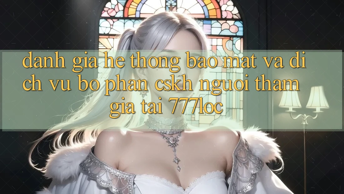 Đánh Giá Hệ Thống Bảo Mật Và Dịch Vụ Bộ phận CSKH Người tham gia Tại 777loc