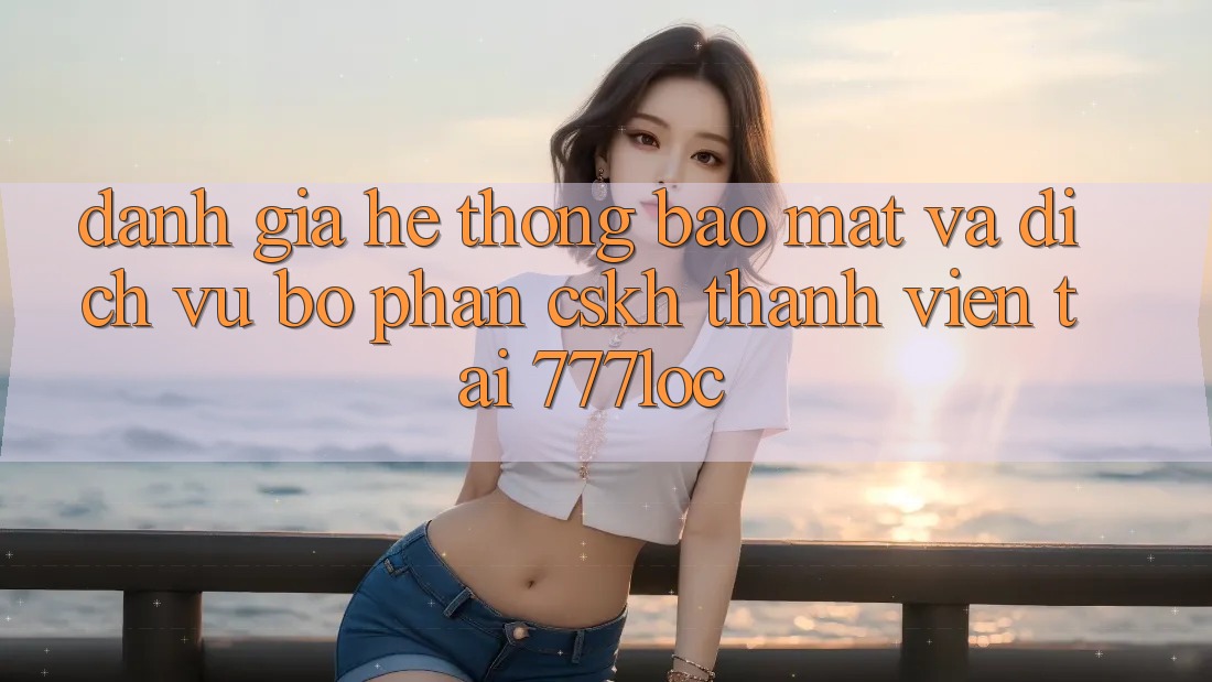 Đánh Giá Hệ Thống Bảo Mật Và Dịch Vụ Bộ phận CSKH Thành viên Tại 777loc