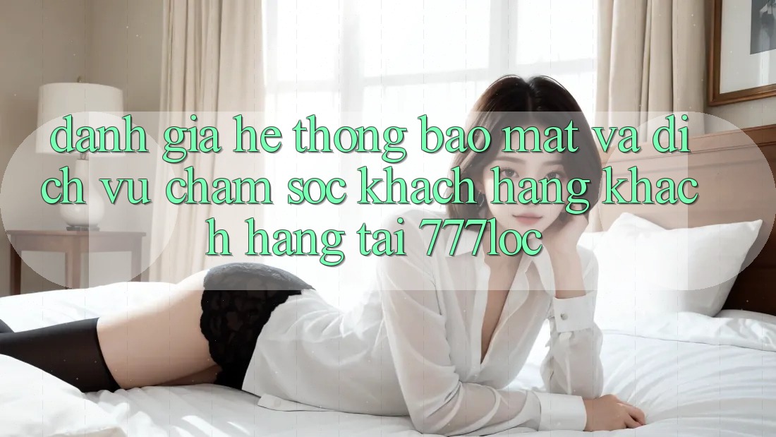 Đánh Giá Hệ Thống Bảo Mật Và Dịch Vụ Chăm sóc khách hàng Khách Hàng Tại 777loc