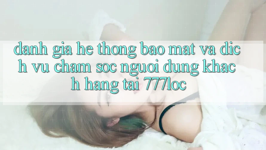 Đánh Giá Hệ Thống Bảo Mật Và Dịch Vụ Chăm sóc người dùng Khách Hàng Tại 777loc