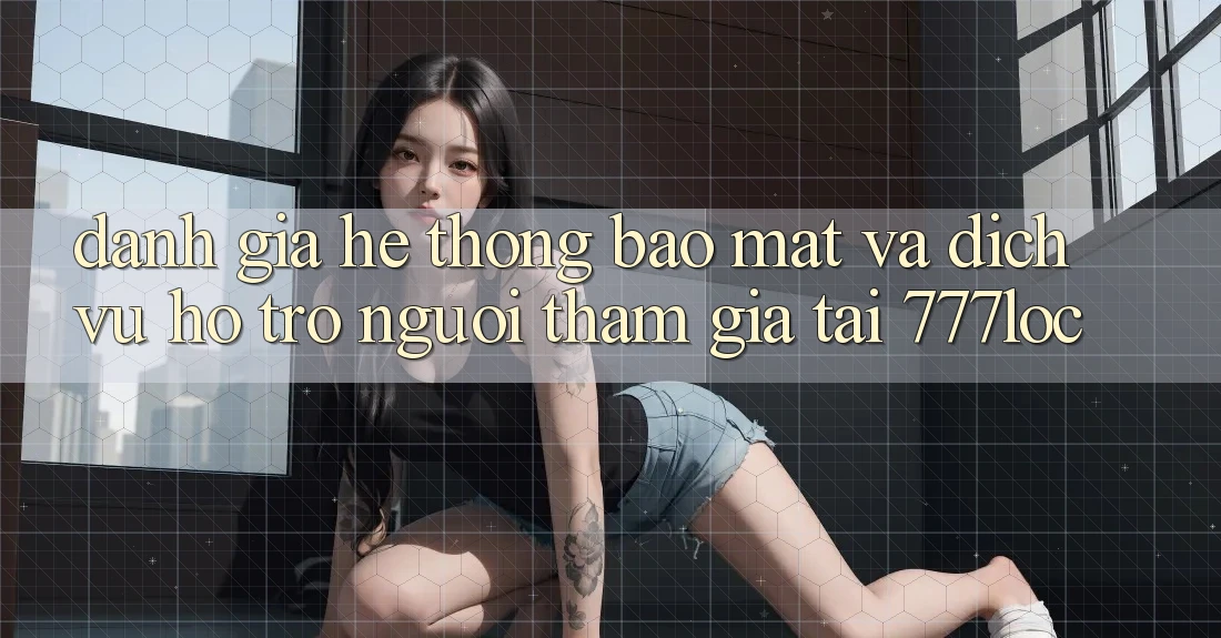 Đánh Giá Hệ Thống Bảo Mật Và Dịch Vụ Hỗ Trợ Người tham gia Tại 777loc