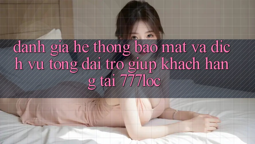 Đánh Giá Hệ Thống Bảo Mật Và Dịch Vụ Tổng đài trợ giúp Khách Hàng Tại 777loc