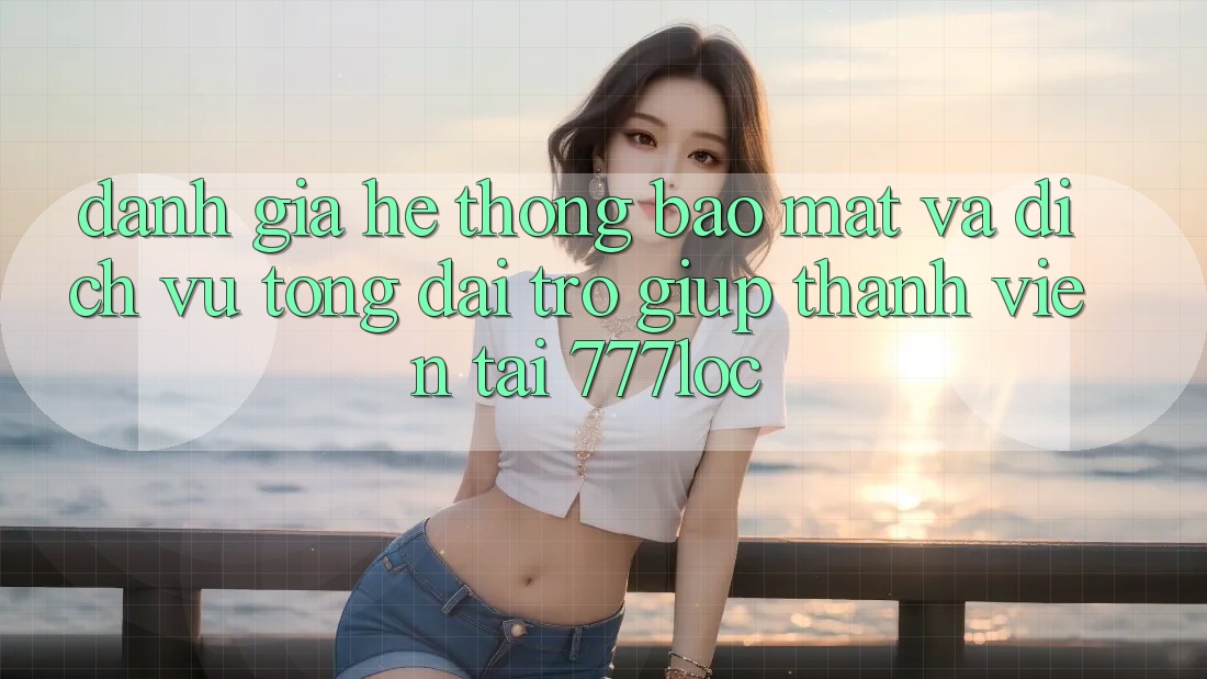 Đánh Giá Hệ Thống Bảo Mật Và Dịch Vụ Tổng đài trợ giúp Thành viên Tại 777loc