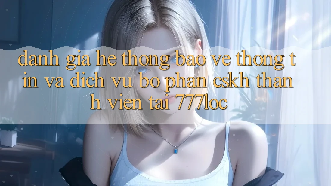 Đánh Giá Hệ Thống Bảo vệ thông tin Và Dịch Vụ Bộ phận CSKH Thành viên Tại 777loc