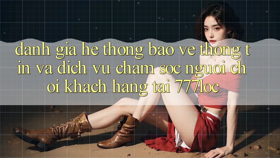 Đánh Giá Hệ Thống Bảo vệ thông tin Và Dịch Vụ Chăm sóc người chơi Khách Hàng Tại 777loc