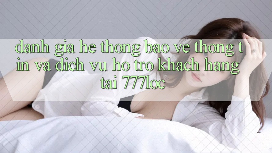 Đánh Giá Hệ Thống Bảo vệ thông tin Và Dịch Vụ Hỗ Trợ Khách Hàng Tại 777loc