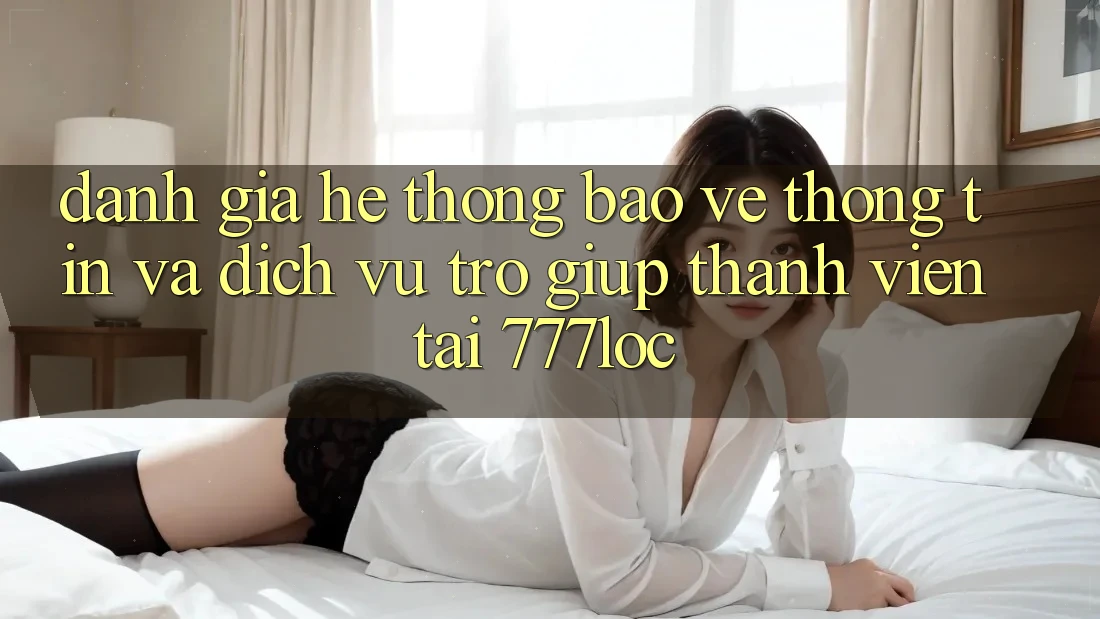 Đánh Giá Hệ Thống Bảo vệ thông tin Và Dịch Vụ Trợ giúp Thành viên Tại 777loc