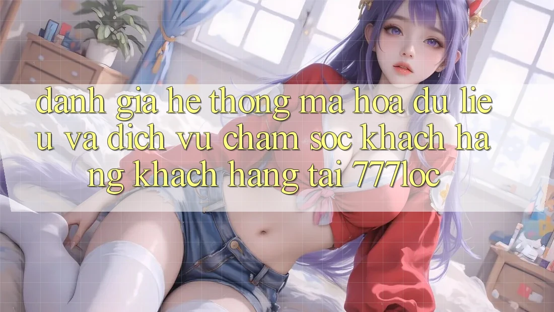 Đánh Giá Hệ Thống Mã hóa dữ liệu Và Dịch Vụ Chăm sóc khách hàng Khách Hàng Tại 777loc