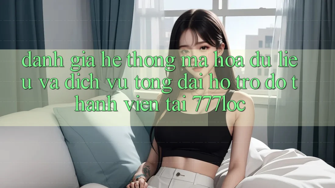 Đánh Giá Hệ Thống Mã hóa dữ liệu Và Dịch Vụ Tổng đài hỗ trợ đỡ Thành viên Tại 777loc