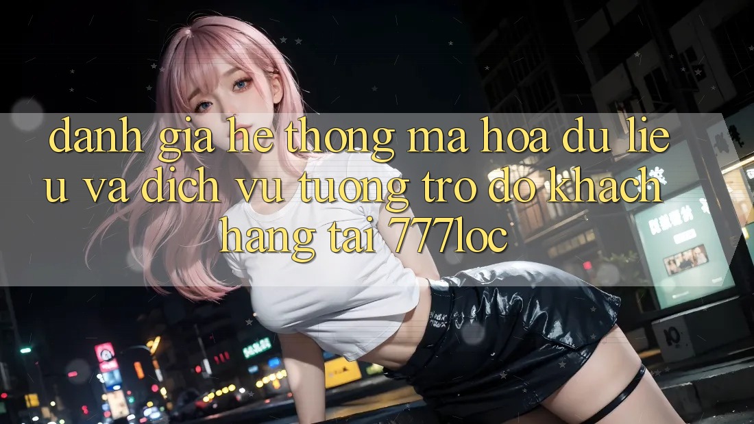 Đánh Giá Hệ Thống Mã hóa dữ liệu Và Dịch Vụ Tương trợ đỡ Khách Hàng Tại 777loc