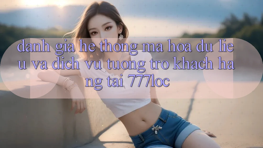 Đánh Giá Hệ Thống Mã hóa dữ liệu Và Dịch Vụ Tương trợ Khách Hàng Tại 777loc