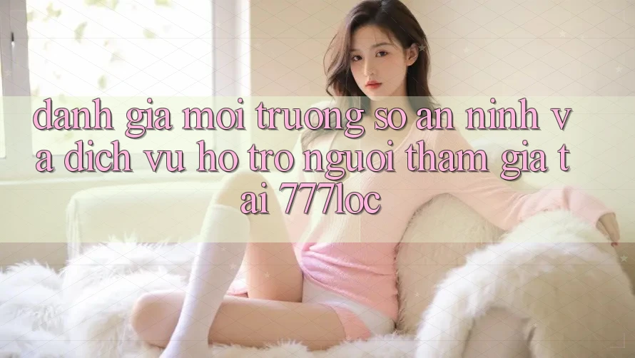 Đánh Giá Môi trường số An ninh Và Dịch Vụ Hỗ trợ Người tham gia Tại 777loc Đánh Giá Môi trường số An ninh Và Dịch Vụ Hỗ trợ Người tham gia Tại 777loc