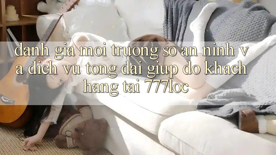 Đánh Giá Môi trường số An ninh Và Dịch Vụ Tổng đài giúp đỡ Khách Hàng Tại 777loc