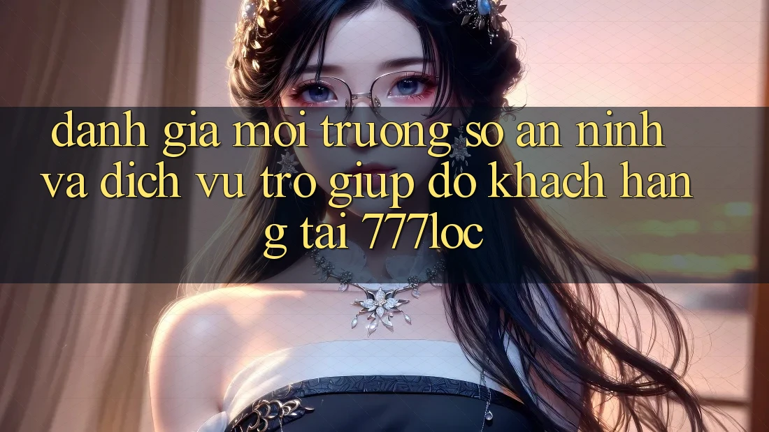 Đánh Giá Môi trường số An ninh Và Dịch Vụ Trợ giúp đỡ Khách Hàng Tại 777loc