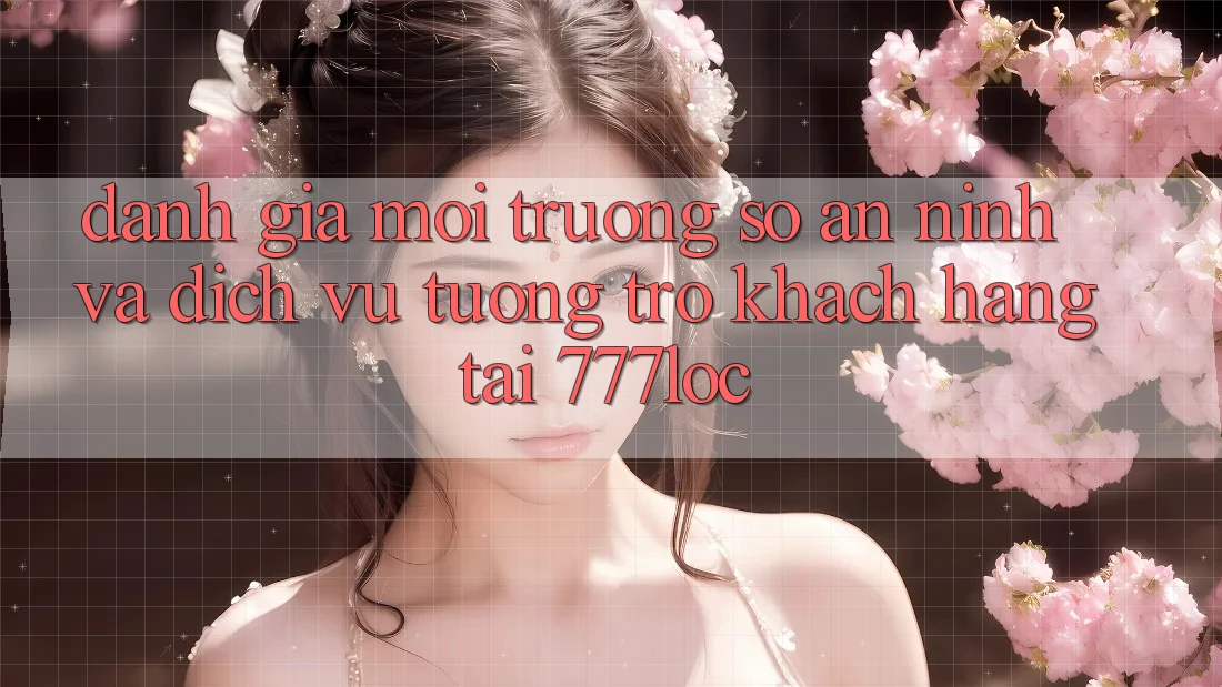 Đánh Giá Môi trường số An ninh Và Dịch Vụ Tương trợ Khách Hàng Tại 777loc