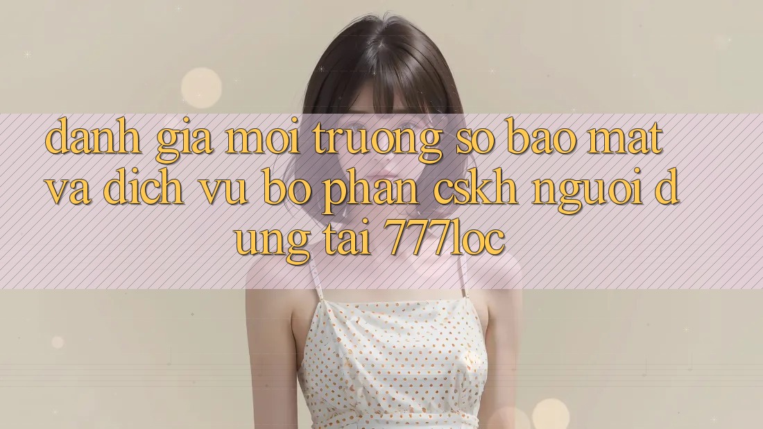 Đánh Giá Môi trường số Bảo Mật Và Dịch Vụ Bộ phận CSKH Người dùng Tại 777loc