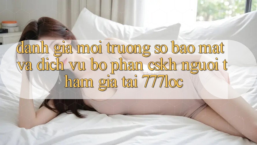Đánh Giá Môi trường số Bảo Mật Và Dịch Vụ Bộ phận CSKH Người tham gia Tại 777loc
